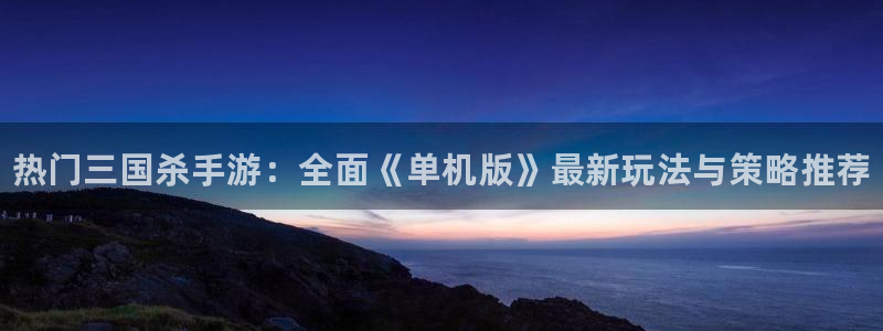 高德娱乐app下载：热门三国杀手游：全面《单机版》最新玩法与