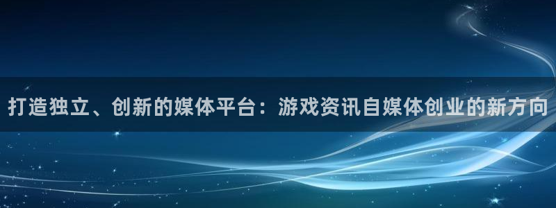 高德娱乐在线开户网站：打造独立、创新的媒体平台：游戏资讯自媒