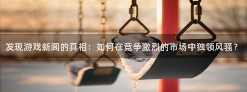 高德娱乐官方登录网址：发现游戏新闻的真相：如何在竞争激烈的市