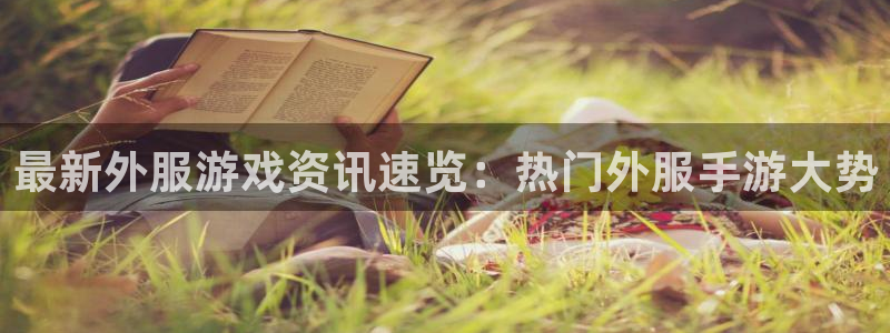 高德娱乐4招商：最新外服游戏资讯速览：热门外服手游大势